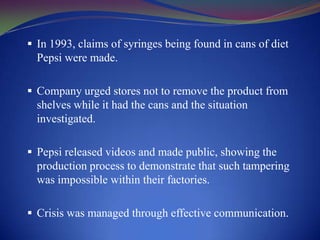  In 1993, claims of syringes being found in cans of diet

Pepsi were made.
 Company urged stores not to remove the product from

shelves while it had the cans and the situation
investigated.
 Pepsi released videos and made public, showing the

production process to demonstrate that such tampering
was impossible within their factories.
 Crisis was managed through effective communication.

 