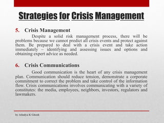Strategies for Crisis Management
5. Crisis Management
Despite a solid risk management process, there will be
problems because we cannot predict all crisis events and protect against
them. Be prepared to deal with a crisis event and take action
immediately – identifying and assessing issues and options and
obtaining expert advice as needed.
6. Crisis Communications
Good communication is the heart of any crisis management
plan. Communication should reduce tension, demonstrate a corporate
commitment to correct the problem and take control of the information
flow. Crisis communications involves communicating with a variety of
constitutes: the media, employees, neighbors, investors, regulators and
lawmakers.
by Atindya K Ghosh
 