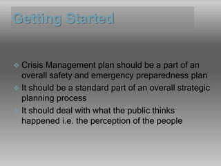 Getting Started
 Crisis Management plan should be a part of an
overall safety and emergency preparedness plan
 It should be a standard part of an overall strategic
planning process
 It should deal with what the public thinks
happened i.e. the perception of the people
 