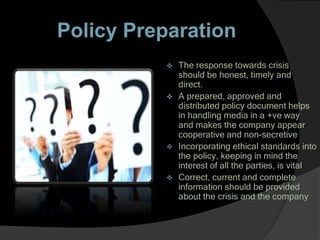 Policy Preparation
 The response towards crisis
should be honest, timely and
direct.
 A prepared, approved and
distributed policy document helps
in handling media in a +ve way
and makes the company appear
cooperative and non-secretive
 Incorporating ethical standards into
the policy, keeping in mind the
interest of all the parties, is vital
 Correct, current and complete
information should be provided
about the crisis and the company
 