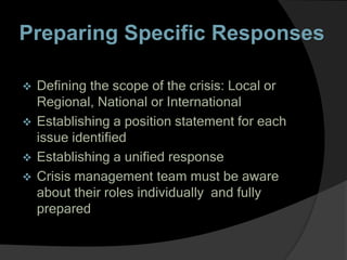 Preparing Specific Responses
 Defining the scope of the crisis: Local or
Regional, National or International
 Establishing a position statement for each
issue identified
 Establishing a unified response
 Crisis management team must be aware
about their roles individually and fully
prepared
 