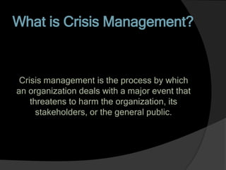 What is Crisis Management?
Crisis management is the process by which
an organization deals with a major event that
threatens to harm the organization, its
stakeholders, or the general public.
 
