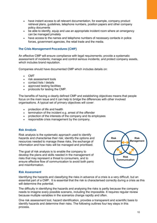 10
have instant access to all relevant documentation, for example, company product
retrieval plans, guidelines, telephone numbers, position papers and other company
policy documents
be able to identify, equip and use an appropriate incident room where an emergency
can be managed privately
have access to the names and telephone numbers of necessary contacts in police
forces, government agencies, the retail trade and the media.
The Crisis Management Procedures (CMP)
An effective CMP will ensure compliance with legal requirements; provide a systematic
assessment of incidents; manage and control serious incidents; and protect company assets,
which includes brand reputation.
Companies should have documented CMP which includes details on:
CMT
risk assessment tools
contact lists / details
approved testing facilities
protocols for testing the CMP.
The benefits of having a clearly defined CMP and establishing objectives means that people
focus on the main issue and it can help to bridge the differences with other involved
organisations. A typical set of primary objectives will cover:
protection of life and health
termination of the incident e.g. arrest of the offender
protection of the interests of the company and its employees
responsible crisis management by the company.
Risk Analysis
Risk analysis is the systematic approach used to identify
hazards and characterise their risk; identify the options and
resources needed to manage these risks, the exchange of
information and how risks will be managed and prioritised.
The goal of risk analysis is to enable the company to
develop the plans and skills needed in the management of
risks that may represent a threat to consumers, and to
ensure effective flow of communication to avoid both panic
and misinformation.
Risk Assessment
Identifying the hazards and classifying the risks in advance of a crisis is a very difficult, but an
essential part of a CMP. It is essential that the risk is characterised correctly during a crisis as this
will determine the potential.
The difficulty in identifying the hazards and analysing the risks is partly because the company
needs to imagine every possible scenario, including the impossible. It requires regular review
because multiple variables in the scenarios change rapidly and often.
One risk assessment tool, hazard identification, provides a transparent and scientific basis to
identify hazards and determine their risks. The following outlines four key steps in this
process.
Risk
Management
Risk
Communication
Risk
Assessment
 