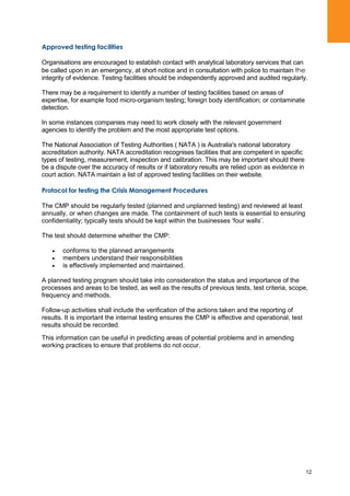 12
Approved testing facilities
Organisations are encouraged to establish contact with analytical laboratory services that can
be called upon in an emergency, at short notice and in consultation with police to maintain the
integrity of evidence. Testing facilities should be independently approved and audited regularly.
There may be a requirement to identify a number of testing facilities based on areas of
expertise, for example food micro-organism testing; foreign body identification; or contaminate
detection.
In some instances companies may need to work closely with the relevant government
agencies to identify the problem and the most appropriate test options.
The National Association of Testing Authorities ( NATA ) is Australia's national laboratory
accreditation authority. NATA accreditation recognises facilities that are competent in specific
types of testing, measurement, inspection and calibration. This may be important should there
be a dispute over the accuracy of results or if laboratory results are relied upon as evidence in
court action. NATA maintain a list of approved testing facilities on their website.
Protocol for testing the Crisis Management Procedures
The CMP should be regularly tested (planned and unplanned testing) and reviewed at least
annually, or when changes are made. The containment of such tests is essential to ensuring
confidentiality; typically tests should be kept within the businesses „four walls‟.
The test should determine whether the CMP:
conforms to the planned arrangements
members understand their responsibilities
is effectively implemented and maintained.
A planned testing program should take into consideration the status and importance of the
processes and areas to be tested, as well as the results of previous tests, test criteria, scope,
frequency and methods.
Follow-up activities shall include the verification of the actions taken and the reporting of
results. It is important the internal testing ensures the CMP is effective and operational, test
results should be recorded.
This information can be useful in predicting areas of potential problems and in amending
working practices to ensure that problems do not occur.
 