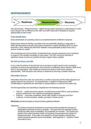 13
RESPONSIVENESS
The second step – Responsiveness – details the key steps necessary in responding to a crisis.
Each situation will be different so the CMT and CMP need built-in flexibility to respond
appropriately to each event.
Crisis Identification
Early identification of a pending crisis is an essential element of effective response.
Determining criteria to identify a possible crisis and potentially adopting a stage gate or
traffic light approach to severity may assist companies in clearly identifying when an issue
becomes a crisis. Making the distinction between more predictable quality issues and a
serious incident is critical.
The monitoring and communication of potential issues ensures awareness and a readiness
to respond if the situation escalates to crisis status. The CMT should be informed of
significant issues as soon as possible and given regular status updates.
The First Two Hours are Vital
In any crisis the actions of the first two hours can have a major impact on the successful
resolution as well as the apprehension and conviction of offenders where relevant. Staff at any
level in the organisation may initially be involved and need to know how to respond
appropriately. Staff education and training is essential to ensuring a suitable response.
Information Sources
Information about the crisis may come from a number of sources and the initial response can
greatly influence the outcomes. It is essential that, in addition to following the CMP,
confidentiality is maintained and information is disseminated on a need to know basis only.
The first approaches are most likely to originate from the following sources:
Internal - quality assurance reports, manufacturing process failure, post-production
product assessment, raw material and packaging suppliers.
External - consumer complaints, phone calls, emails or hardcopy mail from
customer, e-communication, retailer, journalist or threat source.
All threats should be treated as real and these guidelines followed.
Telephone
A procedure should be developed to ensure that where possible the call goes to
designated individuals as soon as possible. The exact time and message content
should be written down immediately, and preferably be recorded. The accents and
gender of the caller should be noted, and anything unusual about their speech or
background noise. If the caller is not specific on product details or threats then
he/she should be asked for some more details. (see Appendix C – Extortion Threat
Information Form).
RecoveryReadiness Responsiveness
 