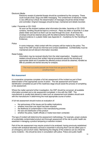 14
Electronic Media
Electronic receipt of potential threats should be considered by the company. These
could include email, blogs and SMS messaging. The containment of electronic media
is very difficult but critical; the dissemination of messages should be strictly limited
and controlled. Original messages should be kept, maintained and details recorded.
Letter / Facsimile or CD / DVD
As soon as the recipient realises what information the letter, facsimile or CD / DVD
contains, handling should be kept to a minimum. Place any letter or facsimile in a clear
plastic folder and seal it so that it can be read through the cover. At all times the
envelope should be retained along with the letter/contents themselves. Place any
physical evidence in a plastic folder (see Appendix D – Guidelines for the Handling of
Evidence).
Police
In some instances, initial contact with the company will be made by the police. The
head of the CMT should be informed and contact established. Confidentiality must be
maintained and all relevant information recorded.
Retail Outlets
Information may be received directly from the retail organisation. Suppliers and
retailers should ensure their written internal procedures specify the recording of
appropriate detail and if possible the affected product should be obtained, handled as
little as possible and stored securely for analysis.
Risk Assessment
It is imperative companies complete a full risk assessment of the incident as part of their
determination of the appropriate course of action. The risk assessment and hazard
identification completed as part of the readiness stage should assist the process of completing
a risk assessment.
Where the matter warrants further investigation, the CMT should be convened, all available
information provided and a risk assessment completed, in line with the CMP. The
manufacturer is usually best placed to make such an assessment and retailers should work
with the manufacturer in determining the most appropriate course of action.
A full risk assessment should involve an evaluation of:
the seriousness of the issues and its safety implications
whether more than one report has been received
the likelihood of contamination in the manufacturing process
the size and distribution of the product
whether the police, health officials or media have been contacted.
The type of incident will determine the assessment methodology. For example, proper analysis
of a potentially contaminated product and thorough assessment of the risk to public health are
essential in managing a product tampering or extortion incident.
Part of the risk assessment may require product to be analysed; having previously established
contact with analytical laboratory services is essential in ensuring that it can be called upon in
an emergency and at short notice. Maintaining the integrity of the evidence can be critical for
some incidents – this should be done in consultation with police. Police and public health
“The most successful people are those that are good at Plan B.”
Jonathan Kozol
 