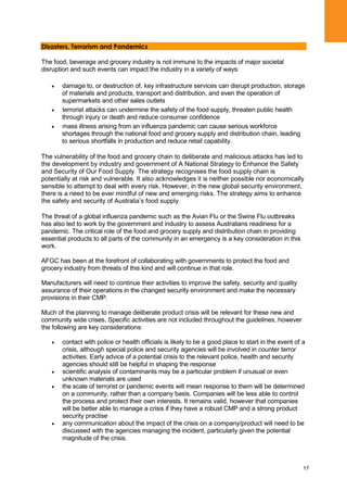 17
Disasters, Terrorism and Pandemics
The food, beverage and grocery industry is not immune to the impacts of major societal
disruption and such events can impact the industry in a variety of ways:
damage to, or destruction of, key infrastructure services can disrupt production, storage
of materials and products, transport and distribution, and even the operation of
supermarkets and other sales outlets
terrorist attacks can undermine the safety of the food supply, threaten public health
through injury or death and reduce consumer confidence
mass illness arising from an influenza pandemic can cause serious workforce
shortages through the national food and grocery supply and distribution chain, leading
to serious shortfalls in production and reduce retail capability.
The vulnerability of the food and grocery chain to deliberate and malicious attacks has led to
the development by industry and government of A National Strategy to Enhance the Safety
and Security of Our Food Supply. The strategy recognises the food supply chain is
potentially at risk and vulnerable. It also acknowledges it is neither possible nor economically
sensible to attempt to deal with every risk. However, in the new global security environment,
there is a need to be ever mindful of new and emerging risks. The strategy aims to enhance
the safety and security of Australia‟s food supply.
The threat of a global influenza pandemic such as the Avian Flu or the Swine Flu outbreaks
has also led to work by the government and industry to assess Australians readiness for a
pandemic. The critical role of the food and grocery supply and distribution chain in providing
essential products to all parts of the community in an emergency is a key consideration in this
work.
AFGC has been at the forefront of collaborating with governments to protect the food and
grocery industry from threats of this kind and will continue in that role.
Manufacturers will need to continue their activities to improve the safety, security and quality
assurance of their operations in the changed security environment and make the necessary
provisions in their CMP.
Much of the planning to manage deliberate product crisis will be relevant for these new and
community wide crises. Specific activities are not included throughout the guidelines, however
the following are key considerations:
contact with police or health officials is likely to be a good place to start in the event of a
crisis, although special police and security agencies will be involved in counter terror
activities. Early advice of a potential crisis to the relevant police, health and security
agencies should still be helpful in shaping the response
scientific analysis of contaminants may be a particular problem if unusual or even
unknown materials are used
the scale of terrorist or pandemic events will mean response to them will be determined
on a community, rather than a company basis. Companies will be less able to control
the process and protect their own interests. It remains valid, however that companies
will be better able to manage a crisis if they have a robust CMP and a strong product
security practise
any communication about the impact of the crisis on a company/product will need to be
discussed with the agencies managing the incident, particularly given the potential
magnitude of the crisis.
 