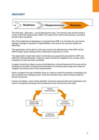 19
RECOVERY
The third step – Recovery – occurs following the crisis. The recovery step should include a
review of the CMT performance, CMPs, the impact of the crisis to the business, its product
brands and its reputation.
One of the objectives of developing a comprehensive CMP is to minimise any commercial
damage, damage to reputation or legal liabilities, and recover the business rapidly and
effectively.
The organisation will be able to continually improve the effectiveness of the CMT and the
CMP through regular testing and by reviewing the response to a crisis.
The organisation should take action to eliminate any causes that prevented the CMT and
CMP from working effectively. Follow-up actions should be instigated once a review of the
handling of a crisis has been completed.
A system should be in place to ensure that following a crisis all elements of the event and its
handling are recorded, reviewed and preventative or corrective action steps are in place to
mitigate a recurrence and to drive improvements.
When a problem has been identified, there is a need to correct the situation immediately and
also to identify the underlying cause. Once this has been done, action should be taken to
prevent recurrence.
Causes of problems, when clearly identified, should be captured within the organisation and
used to re-engineer processes and procedures to avoid recurrence of the issue.
Identify
Improvements
Evaluate
Improvement
Implement
Improvement
Review and
Update CMP
RecoveryReadiness Responsiveness
 