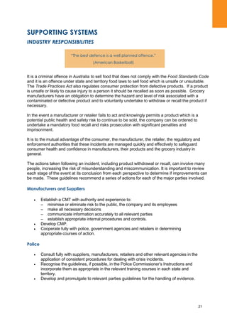 21
SUPPORTING SYSTEMS
INDUSTRY RESPONSIBILITIES
It is a criminal offence in Australia to sell food that does not comply with the Food Standards Code
and it is an offence under state and territory food laws to sell food which is unsafe or unsuitable.
The Trade Practices Act also regulates consumer protection from defective products. If a product
is unsafe or likely to cause injury to a person it should be recalled as soon as possible. Grocery
manufacturers have an obligation to determine the hazard and level of risk associated with a
contaminated or defective product and to voluntarily undertake to withdraw or recall the product if
necessary.
In the event a manufacturer or retailer fails to act and knowingly permits a product which is a
potential public health and safety risk to continue to be sold, the company can be ordered to
undertake a mandatory food recall and risks prosecution with significant penalties and
imprisonment.
It is to the mutual advantage of the consumer, the manufacturer, the retailer, the regulatory and
enforcement authorities that these incidents are managed quickly and effectively to safeguard
consumer health and confidence in manufacturers, their products and the grocery industry in
general.
The actions taken following an incident, including product withdrawal or recall, can involve many
people, increasing the risk of misunderstanding and miscommunication. It is important to review
each stage of the event at its conclusion from each perspective to determine if improvements can
be made. These guidelines recommend a series of actions for each of the major parties involved.
Manufacturers and Suppliers
Establish a CMT with authority and experience to:
– minimise or eliminate risk to the public, the company and its employees
– make all necessary decisions
– communicate information accurately to all relevant parties
– establish appropriate internal procedures and controls.
Develop CMP.
Cooperate fully with police, government agencies and retailers in determining
appropriate courses of action.
Police
Consult fully with suppliers, manufacturers, retailers and other relevant agencies in the
application of consistent procedures for dealing with crisis incidents.
Recognise the guidelines, if possible, in the Police Commissioner‟s Instructions and
incorporate them as appropriate in the relevant training courses in each state and
territory.
Develop and promulgate to relevant parties guidelines for the handling of evidence.
“The best defence is a well planned offence.”
(American Basketball)
 