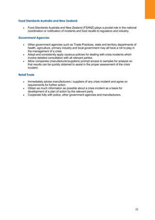 22
Food Standards Australia and New Zealand
Food Standards Australia and New Zealand (FSANZ) plays a pivotal role in the national
coordination or notification of incidents and food recalls to regulators and industry.
Government Agencies
Other government agencies such as Trade Practices, state and territory departments of
health, agriculture, primary industry and local government may all have a roll to play in
the management of a crisis.
Adopt and consistently apply cautious policies for dealing with crisis incidents which
involve detailed consultation with all relevant parties.
Allow companies (manufacturer/suppliers) prompt access to samples for analysis so
that results can be quickly obtained to assist in the proper assessment of the crisis
incident.
Retail Trade
Immediately advise manufacturers / suppliers of any crisis incident and agree on
requirements for further action.
Obtain as much information as possible about a crisis incident as a basis for
development of a plan of action by the relevant party.
Cooperate fully with police, other government agencies and manufacturers.
 