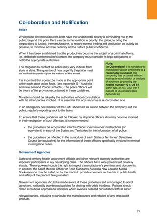 23
Collaboration and Notification
Police
While police and manufacturers both have the fundamental priority of eliminating risk to the
public, beyond this point there can be some variation in priority: the police, to bring the
perpetrators to justice; the manufacturer, to restore normal trading and production as quickly as
possible, to minimise adverse publicity and to restore public confidence.
When it has been established that the product has become the subject of a criminal offence,
i.e., deliberate contamination/extortion, the company must consider its legal obligations to
notify the appropriate authorities.
The obligation to contact the police may vary in detail from
state to state. The question of how urgently the police must
be notified depends upon the nature of the threat.
It is important that contact be made at the appropriate point
within each state police force. (see Appendix G – Australia
and New Zealand Police Contacts.) The police officers will
be aware of the provisions contained in these guidelines.
No action should be taken by the authorities without consultation
with the other parties involved. It is essential that any response is a coordinated one.
In an emergency one member of the CMT should act as liaison between the company and the
police, regularly reporting back to the team.
To ensure that these guidelines will be followed by all police officers who may become involved
in the investigation of such offences, it is recommended:
the guidelines be incorporated into the Police Commissioner‟s Instructions (or
equivalent) in each of the States and Territories for the information of all police
the guidelines be reflected in the curriculum of each State or Territories‟ Detectives
Course (or equivalent) for the information of those officers specifically involved in criminal
investigation duties.
Government Agencies
State and territory health department officials and other relevant statutory authorities are
important participants in any developing crisis. The officers have wide powers laid down by
statute. These powers include the right to inspect a manufacturer‟s premises and documents.
In addition, the Chief Medical Officer or Food Standards Australia New Zealand Media
Spokesperson may be called on by the media to provide comment on the risk to public health
and safety of the product being recalled.
Government agencies should be made aware of these guidelines and encouraged to adopt
consistent, nationally coordinated policies for dealing with crisis incidents. Policies should
reflect a cautious approach to incidents which involves detailed consultation with all other
relevant parties, including in particular the manufacturers and retailers of any implicated
products.
Note:
In Queensland, it is mandatory to
immediately report when there is a
reasonable suspicion that
tampering has occurred, without
waiting for confirmation or analysis
of evidence by phoning the
hotline number 13 43 25 84
within Qld, or (07) 3234 0111
outside of Queensland.(see
Appendix D)
 