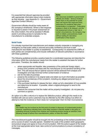 24
It is essential that relevant agencies be provided
with appropriate information about crisis incidents
as they develop. (see Appendix G – Government
Agencies Contact Officers.)
Government officials should be made aware of
the company‟s timeframes. Where a fast response
is required to assist in the proper assessment of
the crisis incident, this will be assisted if officials
assist in providing access to samples for the
manufacturer to undertake analysis.
Retail Trade
It is critically important that manufacturers and retailers actively cooperate in managing any
emergency so that public safety is assured and public confidence and trust in both
manufacturer and retailer is quickly re-established. Consequently it is essential the CMPs of
both parties are complementary and include notification of relevant authorities in accordance
with these guidelines.
The following guidelines provide a positive basis for a coordinated response and describe the
information which the manufacturer needs from the retailer to establish the basis for further
joint action. Therefore, the retailer should:
where appropriate and feasible, take possession of the particular foreign object,
product and container and liaise with the manufacturer on the sensitive handling of the
item. This will ensure that an optimal outcome will be achieved from analysis and
investigation and help minimise further contamination of evidence
ask for the date of purchase
preserve the evidence in its original state and obtain as much information as possible
about the circumstances of the complaint, including any alleged personal injury or
inconvenience
if the purchaser declines to release the item, obtain as full a description of it as possible
and determine its location. If possible, obtain a digital photograph to send to the
manufacturer
reassure the consumer that the matter will be properly investigated - do not pass any
comment or opinion.
An option is to offer a refund or to replace the defective product, although this needs to be
handled with care as some customers may be offended by the offer seeing it as either an
attempt to hide the incidence or that it does not “compensate” them for their inconvenience.
The manufacturer/supplier should be brought into the proceedings at the earliest possible time
and a course of action mutually agreed. Establish the scale of the problem (both geographic
and product range) and agree on lines of communication. With the active support of the retailer
at the most appropriate senior level, take control of communications to ensure consistency of
messages.
Note:
The resources available to government
officials are limited. Serious incidents
where there is the potential for public
harm will require fast response times,
particularly for analytical data when
contamination is suspected. If laboratory
analysis is likely to be delayed, and the
risk assessment shows a high risk in
certain circumstances, the company may
wish to initiate a precautionary recall
without waiting for laboratory
confirmation of the hazard.
Note:
The retailer may be involved as the first point of contact in discovery of contaminated product.
However, experience indicates that a more likely scenario is that the retailer is the party co-
ordinating removal of product from shelves and monitoring product during an extortion crisis,
following receipt of advice from manufacturers, police, or even the media.
 