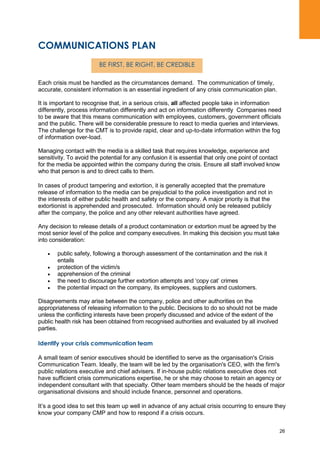 26
COMMUNICATIONS PLAN
Each crisis must be handled as the circumstances demand. The communication of timely,
accurate, consistent information is an essential ingredient of any crisis communication plan.
It is important to recognise that, in a serious crisis, all affected people take in information
differently, process information differently and act on information differently Companies need
to be aware that this means communication with employees, customers, government officials
and the public. There will be considerable pressure to react to media queries and interviews.
The challenge for the CMT is to provide rapid, clear and up-to-date information within the fog
of information over-load.
Managing contact with the media is a skilled task that requires knowledge, experience and
sensitivity. To avoid the potential for any confusion it is essential that only one point of contact
for the media be appointed within the company during the crisis. Ensure all staff involved know
who that person is and to direct calls to them.
In cases of product tampering and extortion, it is generally accepted that the premature
release of information to the media can be prejudicial to the police investigation and not in
the interests of either public health and safety or the company. A major priority is that the
extortionist is apprehended and prosecuted. Information should only be released publicly
after the company, the police and any other relevant authorities have agreed.
Any decision to release details of a product contamination or extortion must be agreed by the
most senior level of the police and company executives. In making this decision you must take
into consideration:
public safety, following a thorough assessment of the contamination and the risk it
entails
protection of the victim/s
apprehension of the criminal
the need to discourage further extortion attempts and „copy cat‟ crimes
the potential impact on the company, its employees, suppliers and customers.
Disagreements may arise between the company, police and other authorities on the
appropriateness of releasing information to the public. Decisions to do so should not be made
unless the conflicting interests have been properly discussed and advice of the extent of the
public health risk has been obtained from recognised authorities and evaluated by all involved
parties.
Identify your crisis communication team
A small team of senior executives should be identified to serve as the organisation's Crisis
Communication Team. Ideally, the team will be led by the organisation's CEO, with the firm's
public relations executive and chief advisers. If in-house public relations executive does not
have sufficient crisis communications expertise, he or she may choose to retain an agency or
independent consultant with that specialty. Other team members should be the heads of major
organisational divisions and should include finance, personnel and operations.
It‟s a good idea to set this team up well in advance of any actual crisis occurring to ensure they
know your company CMP and how to respond if a crisis occurs.
BE FIRST, BE RIGHT, BE CREDIBLE
 