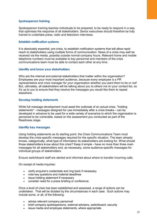27
Spokesperson training
Spokesperson training teaches individuals to be prepared, to be ready to respond in a way
that optimises the response of all stakeholders. Senior executives should therefore be fully
trained to undertake press, radio and television interviews.
Establish notification systems
It is absolutely essential, pre-crisis, to establish notification systems that will allow rapid
reach to stakeholders using multiple forms of communication. News of a crisis may well be
received via the media, possibly outside normal company hours. Relevant home and mobile
telephone numbers must be available to key personnel and members of the crisis
communications team must be able to contact each other at any time.
Identify and know your stakeholders
Who are the internal and external stakeholders that matter within the organisation?
Employees are your most important audience, because every employee is a PR
representative and crisis manager for your organisation whether you want them to be or not!
But, ultimately, all stakeholders will be talking about you to others not on your contact list, so
it's up to you to ensure that they receive the messages you would like them to repeat
elsewhere.
Develop holding statements
While full message development must await the outbreak of an actual crisis, "holding
statements" - messages designed for use immediately after a crisis breaks - can be
developed in advance to be used for a wide variety of scenarios to which the organisation is
perceived to be vulnerable, based on the assessment you conducted as part of the
Readiness stage.
Identify key messages
Using holding statements as its starting point, the Crisis Communications Team must
develop the crisis-specific messages required for the specific situation. The team already
knows, categorically, what type of information its stakeholders are looking for. What should
those stakeholders know about this crisis? Keep it simple - have no more than three main
messages for all stakeholders and, as necessary, some audience-specific messages for
individual groups of stakeholders.
Ensure switchboard staff are alerted and informed about where to transfer incoming calls.
On receipt of media inquiries:
verify enquirer‟s credentials and ring back if necessary
note key questions and material deadlines
issue holding statement if necessary
consider need for a press briefing or conference.
Once a level of crisis has been established and assessed, a range of actions can be
undertaken. That will be dictated by the circumstances in each case. Such actions may
include some, or all, of the following:
advise relevant company personnel
brief company spokespersons, external advisers, switchboard, security
issue media and employee statements, where appropriate
 