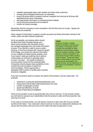 28
establish appropriate liaison with retailers and other trade customers
arrange press briefings/conferences, as necessary
ensure the press office is properly manned, equipped and serviced at all times with
dedicated phone lines if necessary
add appropriate information to company/product website
record all actions/events/communications
monitor all media coverage.
Remember that the company is most vulnerable in the first few hours of a crisis. Speed and
decisiveness are essential.
When release of information is agreed, provide accurate and timely information directly to the
media, public and other relevant audiences.
As far as possible, pre-emptive action should
be taken with these important groups and
direct communication with the public should
be managed separately from the media information
process. If you identify a need to issue a public
warning, it must be conveyed with maximum speed.
At this stage, you should put relevant information
on your website and keep posting updates, even
if you haven‟t really got anything new to add as
unfortunately no comment is generally taken
to mean „no action‟. The speed of electronic
communication should not be underestimated.
Companies should prepare clear guidelines on the
containment and circulation of electronic
communications. Where appropriate a
dedicated 1800 number to handle public inquiries
should be instigated.
If any form of product recall is involved, the extent of the problem must be made clear. For
example:
restricted to a particular batch/size/distribution area
reassurance that all other batch/size/products are safe
number of packages involved
speed and efficiency of recall
cause of fault being investigated.
Good communication is just as essential after the crisis as during it. In the recovery phase
you will need to reassure your stakeholders that the product is safe and that production has
returned to normal.
In the case of criminal activity, you will need to continue to take care with how you handle
sensitive information. Your crisis team should continue to clear any statements relating to the
issues with the police until such time as the matter has been prosecuted in court.
Note:
During an incident, existing
telephone facilities could become
overloaded. Companies should
consider the possibility of using
additional communication means,
such as company websites, mobile
phones or phone connections via
computers through VOIP providers
such as Skype. Computer based
audio communications may provide
some security advantages over
mobile phones, but are dependent of
the speed and availability of internet
providers.
 