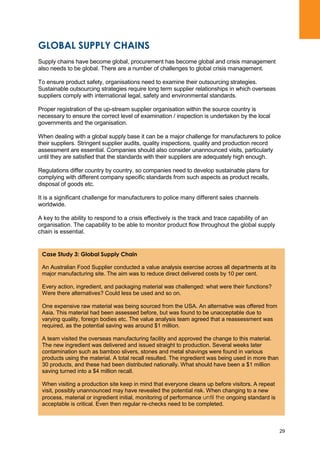 29
GLOBAL SUPPLY CHAINS
Supply chains have become global, procurement has become global and crisis management
also needs to be global. There are a number of challenges to global crisis management.
To ensure product safety, organisations need to examine their outsourcing strategies.
Sustainable outsourcing strategies require long term supplier relationships in which overseas
suppliers comply with international legal, safety and environmental standards.
Proper registration of the up-stream supplier organisation within the source country is
necessary to ensure the correct level of examination / inspection is undertaken by the local
governments and the organisation.
When dealing with a global supply base it can be a major challenge for manufacturers to police
their suppliers. Stringent supplier audits, quality inspections, quality and production record
assessment are essential. Companies should also consider unannounced visits, particularly
until they are satisfied that the standards with their suppliers are adequately high enough.
Regulations differ country by country, so companies need to develop sustainable plans for
complying with different company specific standards from such aspects as product recalls,
disposal of goods etc.
It is a significant challenge for manufacturers to police many different sales channels
worldwide.
A key to the ability to respond to a crisis effectively is the track and trace capability of an
organisation. The capability to be able to monitor product flow throughout the global supply
chain is essential.
Case Study 3: Global Supply Chain
An Australian Food Supplier conducted a value analysis exercise across all departments at its
major manufacturing site. The aim was to reduce direct delivered costs by 10 per cent.
Every action, ingredient, and packaging material was challenged: what were their functions?
Were there alternatives? Could less be used and so on.
One expensive raw material was being sourced from the USA. An alternative was offered from
Asia. This material had been assessed before, but was found to be unacceptable due to
varying quality, foreign bodies etc. The value analysis team agreed that a reassessment was
required, as the potential saving was around $1 million.
A team visited the overseas manufacturing facility and approved the change to this material.
The new ingredient was delivered and issued straight to production. Several weeks later
contamination such as bamboo slivers, stones and metal shavings were found in various
products using the material. A total recall resulted. The ingredient was being used in more than
30 products, and these had been distributed nationally. What should have been a $1 million
saving turned into a $4 million recall.
When visiting a production site keep in mind that everyone cleans up before visitors. A repeat
visit, possibly unannounced may have revealed the potential risk. When changing to a new
process, material or ingredient initial, monitoring of performance until the ongoing standard is
acceptable is critical. Even then regular re-checks need to be completed.
 