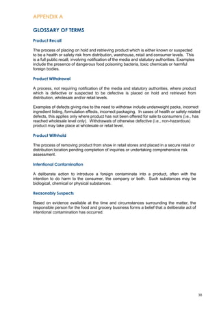 APPENDIX A
30
GLOSSARY OF TERMS
Product Recall
The process of placing on hold and retrieving product which is either known or suspected
to be a health or safety risk from distribution, warehouse, retail and consumer levels. This
is a full public recall, involving notification of the media and statutory authorities. Examples
include the presence of dangerous food poisoning bacteria, toxic chemicals or harmful
foreign bodies.
Product Withdrawal
A process, not requiring notification of the media and statutory authorities, where product
which is defective or suspected to be defective is placed on hold and retrieved from
distribution, wholesale and/or retail levels.
Examples of defects giving rise to the need to withdraw include underweight packs, incorrect
ingredient listing, formulation effects, incorrect packaging. In cases of health or safety related
defects, this applies only where product has not been offered for sale to consumers (i.e., has
reached wholesale level only). Withdrawals of otherwise defective (i.e., non-hazardous)
product may take place at wholesale or retail level.
Product Withhold
The process of removing product from show in retail stores and placed in a secure retail or
distribution location pending completion of inquiries or undertaking comprehensive risk
assessment.
Intentional Contamination
A deliberate action to introduce a foreign contaminate into a product, often with the
intention to do harm to the consumer, the company or both. Such substances may be
biological, chemical or physical substances.
Reasonably Suspects
Based on evidence available at the time and circumstances surrounding the matter, the
responsible person for the food and grocery business forms a belief that a deliberate act of
intentional contamination has occurred.
 