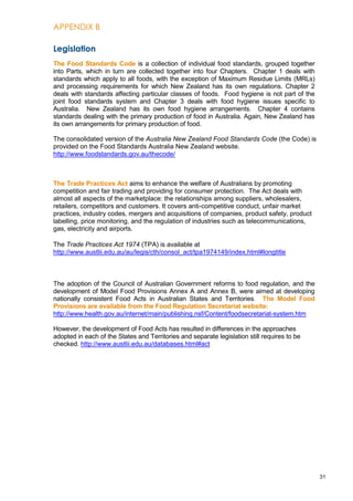 APPENDIX B
31
Legislation
The Food Standards Code is a collection of individual food standards, grouped together
into Parts, which in turn are collected together into four Chapters. Chapter 1 deals with
standards which apply to all foods, with the exception of Maximum Residue Limits (MRLs)
and processing requirements for which New Zealand has its own regulations. Chapter 2
deals with standards affecting particular classes of foods. Food hygiene is not part of the
joint food standards system and Chapter 3 deals with food hygiene issues specific to
Australia. New Zealand has its own food hygiene arrangements. Chapter 4 contains
standards dealing with the primary production of food in Australia. Again, New Zealand has
its own arrangements for primary production of food.
The consolidated version of the Australia New Zealand Food Standards Code (the Code) is
provided on the Food Standards Australia New Zealand website.
http://www.foodstandards.gov.au/thecode/
The Trade Practices Act aims to enhance the welfare of Australians by promoting
competition and fair trading and providing for consumer protection. The Act deals with
almost all aspects of the marketplace: the relationships among suppliers, wholesalers,
retailers, competitors and customers. It covers anti-competitive conduct, unfair market
practices, industry codes, mergers and acquisitions of companies, product safety, product
labelling, price monitoring, and the regulation of industries such as telecommunications,
gas, electricity and airports.
The Trade Practices Act 1974 (TPA) is available at
http://www.austlii.edu.au/au/legis/cth/consol_act/tpa1974149/index.html#longtitle
The adoption of the Council of Australian Government reforms to food regulation, and the
development of Model Food Provisions Annex A and Annex B, were aimed at developing
nationally consistent Food Acts in Australian States and Territories. The Model Food
Provisions are available from the Food Regulation Secretariat website:
http://www.health.gov.au/internet/main/publishing.nsf/Content/foodsecretariat-system.htm
However, the development of Food Acts has resulted in differences in the approaches
adopted in each of the States and Territories and separate legislation still requires to be
checked. http://www.austlii.edu.au/databases.html#act
 