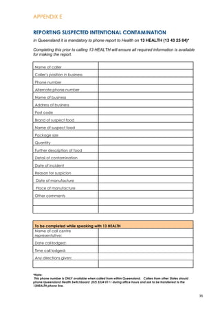 APPENDIX E
35
REPORTING SUSPECTED INTENTIONAL CONTAMINATION
In Queensland it is mandatory to phone report to Health on 13 HEALTH (13 43 25 84)*
Completing this prior to calling 13 HEALTH will ensure all required information is available
for making the report.
Name of caller
Caller’s position in business
Phone number
Alternate phone number
Name of business
Address of business
Post code
Brand of suspect food
Name of suspect food
Package size
Quantity
Further description of food
Detail of contamination
Date of incident
Reason for suspicion
Date of manufacture
Place of manufacture
Other comments
To be completed while speaking with 13 HEALTH
Name of call centre
representative:
Date call lodged:
Time call lodged:
Any directions given:
*Note:
This phone number is ONLY available when called from within Queensland. Callers from other States should
phone Queensland Health Switchboard (07) 3234 0111 during office hours and ask to be transferred to the
13HEALTH phone line.
 