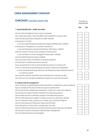 APPENDIX F
36
CRISIS MANAGEMENT CHECKLIST
CHECKLIST [ example purposes only] Tick box as
appropriate
1. Hazard identification - health and safety
Yes No
Has the Crisis Management Team been convened?
Has a particular product been identified which represents a business risk?
Does the affected product represent a health hazard?
Is the product a Food?
Has the Food Standards Australia New Zealand (FSANZ) been notified?
Is the product a therapeutic or cosmetic substance ?
Has the Therapeutic Goods Administration (TGA) been notified?
Does the nature of the risk involve possible criminal action?
Has the Police or Crime Investigation Bureau been notified?
Has the Health Department been notified?
Has action been taken to withdraw or recall the product?
Is the location of all affected product known?
Have arrangements for the recall of all affected product commenced?
Is this a consumer level recall requiring the product recall to be advertised?
Have advertisements been placed in all states/areas where affected product
is currently located?
Have all other relevant authorities been informed of the voluntary recall?
Has a 24 hour Hot-Line been established to respond to consumer enquiries?
2. Analysis and risk management
Has a customer complaint-product been examined to establish the cause of defect?
Has an example of the product been secured for examination?
Has the production sample been analysed to confirm the cause of the defect?
Have production personnel been advised of the affected product?
Have quality assurance staff been advised of the affected product?
Was the affected product subject to quality assurance, screening or testing?
Has an assessment been carried out as to likely cause of product defect?
Has the manufacture of the product been discontinued?
Have all batches on-hand and in storage been secured?
Have the affected lots/batches and the lots/batches either side been identified?
Has the exact quantity of products affected been established?
Can the affected product be salvaged?
 
