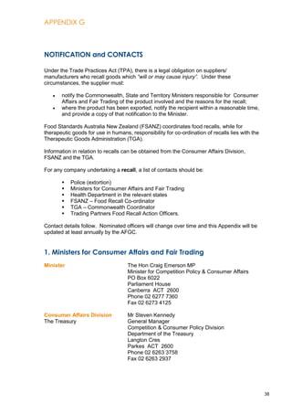 APPENDIX G
38
NOTIFICATION and CONTACTS
Under the Trade Practices Act (TPA), there is a legal obligation on suppliers/
manufacturers who recall goods which “will or may cause injury”. Under these
circumstances, the supplier must:
notify the Commonwealth, State and Territory Ministers responsible for Consumer
Affairs and Fair Trading of the product involved and the reasons for the recall;
where the product has been exported, notify the recipient within a reasonable time,
and provide a copy of that notification to the Minister.
Food Standards Australia New Zealand (FSANZ) coordinates food recalls, while for
therapeutic goods for use in humans, responsibility for co-ordination of recalls lies with the
Therapeutic Goods Administration (TGA).
Information in relation to recalls can be obtained from the Consumer Affairs Division,
FSANZ and the TGA.
For any company undertaking a recall, a list of contacts should be:
 Police (extortion)
 Ministers for Consumer Affairs and Fair Trading
 Health Department in the relevant states
 FSANZ – Food Recall Co-ordinator
 TGA – Commonwealth Coordinator
 Trading Partners Food Recall Action Officers.
Contact details follow. Nominated officers will change over time and this Appendix will be
updated at least annually by the AFGC.
1. Ministers for Consumer Affairs and Fair Trading
Minister The Hon Craig Emerson MP
Minister for Competition Policy & Consumer Affairs
PO Box 6022
Parliament House
Canberra ACT 2600
Phone 02 6277 7360
Fax 02 6273 4125
Consumer Affairs Division Mr Steven Kennedy
The Treasury General Manager
Competition & Consumer Policy Division
Department of the Treasury
Langton Cres
Parkes ACT 2600
Phone 02 6263 3758
Fax 02 6263 2937
 