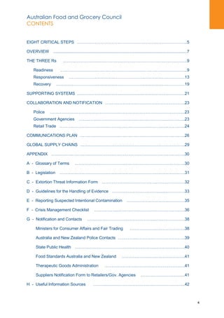 Australian Food and Grocery Council
CONTENTS
4
EIGHT CRITICAL STEPS ……………………………………………………………………..5
OVERVIEW ....................................................................................................................7
THE THREE Rs ………………………………………………………………………………9
Readiness ………………………………………………………………………………..9
Responsiveness …………………………………………………………………………13
Recovery …………………………………………………………………………………19
SUPPORTING SYSTEMS ……………………………………………………………………21
COLLABORATION AND NOTIFICATION ………………………………………………….23
Police ……………………………………………………………………………………..23
Government Agencies …………………………………………………………………..23
Retail Trade ……………………………………………………………………………….24
COMMUNICATIONS PLAN ………………………………………………………………….26
GLOBAL SUPPLY CHAINS ………………………………………………………………….29
APPENDIX …………………………………………………………………………………….30
A - Glossary of Terms ……………………………………………………………………..30
B - Legislation ……………………………………………………………………………….31
C - Extortion Threat Information Form ……………………………………………………32
D - Guidelines for the Handling of Evidence ………………………………..……………33
E - Reporting Suspected Intentional Contamination ……………………………………35
F - Crisis Management Checklist ……………..………………………………………….36
G - Notification and Contacts …………………………………………..…………………38
Ministers for Consumer Affairs and Fair Trading ………………………………….38
Australia and New Zealand Police Contacts …………..……………………………..39
State Public Health ………………………………………………….………………….40
Food Standards Australia and New Zealand ……………………………………….41
Therapeutic Goods Administration ………………………………………………….41
Suppliers Notification Form to Retailers/Gov. Agencies …………………………..41
H - Useful Information Sources ………..………………………………………………..42
 