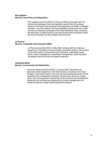43
Kim Leighton
Director, Food Policy and Regulation
Kim Leighton joined the AFGC in February 2005 and brought with him
extensive knowledge of the food regulatory system from his previous
position of Principal Food Scientist at the Department of Health in Western
Australia. Kim has worked in the food regulation environment since 1990
and has an extensive knowledge of the Food Standards Code, as well as
the interaction of State/Territory and Local Government jurisdictions within
the Commonwealth and New Zealand Governments.
Jo Thomas
Director, Corporate and Consumer Affairs
Jo Thomas joined the AFGC in May 2006, bringing with her extensive
experience in the fields of communication and public relations. She worked
in the public sector in Queensland and Tasmania, undertaking media
liaison, issues management, stakeholder management, public education
campaigns and community consultation programs.
Samantha Blake
Director, Commercial and Retail Policy
Samantha Blake joined the AFGC in January 2004. Samantha has
extensive career experience in the food industry in Australia and United
Kingdom, spanning 20 years. Her work has encompassed all areas of food
operations and management including manufacturing, technical, supply
chain, food and equipment engineering, product and process development.
Samantha has had extensive experience in project management and
related disciplines of large capital expenditure projects.
 