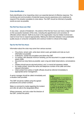 6
Crisis Identification
Early identification of an impending crisis is an essential element of effective response. The
monitoring and communication of potential issues ensures awareness and a readiness to
respond if the situation escalates to crisis status. The CMT should be informed of possible
events as soon as possible.
The First Two Hours are Vital
In any crisis – actual or threatened – the actions of the first two hours can have a major impact
on the successful resolution of the crisis, including the apprehension and conviction of
offenders where relevant. Staff at any level in the organisation may be initially involved and
need to know how to respond appropriately. Making the distinction between more predictable
quality issues or consumer complaints and a serious incident is critical at this stage.
Tips for the First Two Hours
Information about the crisis may come from various sources:
if by phone, remain calm, write down what is said, get details and note as much
information as possible
if electronic, contain the circulation and inform the CMT
if in writing, with absolute minimum handling, put the document in a paper envelope or
plastic folder
document as many facts as possible: open a log and detail observations, conversations
etc
retailers should secure returned product, and / or record all necessary details
for media contact, record the name and telephone number of the caller and other
relevant information
initial contact from police or health officials should be referred immediately to
appropriate senior management.
A senior manager should be called immediately and
a situation brief provided.
The CMT should be notified using the agreed
procedures and contact numbers.
Make no comment to media regarding the incident
and refer all calls to the designated officer.
Where necessary, and only under the direction of
the CMT, contact the police.
Note:
In Queensland, it is mandatory to
immediately report when there is a
reasonable suspicion that
tampering has occurred, without
waiting for confirmation or analysis
of evidence by phoning the hotline
number 13 43 25 84 calling within
Qld, or (07) 3234 0111 calling
outside of Queensland.
 