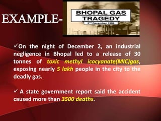 On the night of December 2, an industrial
negligence in Bhopal led to a release of 30
tonnes of toxic methyl icocyanate(MIC)gas,
exposing nearly 5 lakh people in the city to the
deadly gas.
 A state government report said the accident
caused more than 3500 deaths.
 