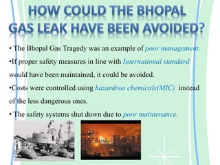 • The Bhopal Gas Tragedy was an example of poor management.
•If proper safety measures in line with International standard
would have been maintained, it could be avoided.
•Costs were controlled using hazardous chemicals(MIC) instead
of the less dangerous ones.
• The safety systems shut down due to poor maintenance.
 