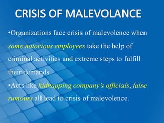 •Organizations face crisis of malevolence when
some notorious employees take the help of
criminal activities and extreme steps to fulfill
their demands.
•Acts like kidnapping company’s officials, false
rumours all lead to crisis of malevolence.
 