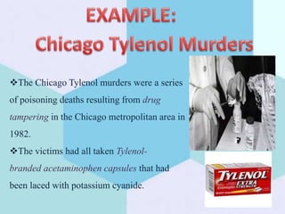 The Chicago Tylenol murders were a series
of poisoning deaths resulting from drug
tampering in the Chicago metropolitan area in
1982.
The victims had all taken Tylenol-
branded acetaminophen capsules that had
been laced with potassium cyanide.
 