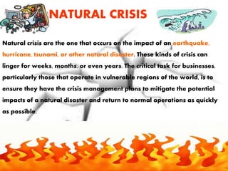 NATURAL CRISIS
Natural crisis are the one that occurs on the impact of an earthquake,
hurricane, tsunami, or other natural disaster. These kinds of crisis can
linger for weeks, months, or even years. The critical task for businesses,
particularly those that operate in vulnerable regions of the world, is to
ensure they have the crisis management plans to mitigate the potential
impacts of a natural disaster and return to normal operations as quickly
as possible.
 
