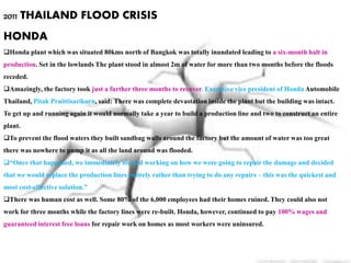 2011 THAILAND FLOOD CRISIS
HONDA
Honda plant which was situated 80kms north of Bangkok was totally inundated leading to a six-month halt in
production. Set in the lowlands The plant stood in almost 2m of water for more than two months before the floods
receded.
Amazingly, the factory took just a further three months to recover. Executive vice president of Honda Automobile
Thailand, Pitak Pruittisarikorn, said: There was complete devastation inside the plant but the building was intact.
To get up and running again it would normally take a year to build a production line and two to construct an entire
plant.
To prevent the flood waters they built sandbag walls around the factory but the amount of water was too great
there was nowhere to pump it as all the land around was flooded.
“Once that happened, we immediately started working on how we were going to repair the damage and decided
that we would replace the production lines entirely rather than trying to do any repairs – this was the quickest and
most cost-effective solution.”
There was human cost as well. Some 80% of the 6,000 employees had their homes ruined. They could also not
work for three months while the factory lines were re-built. Honda, however, continued to pay 100% wages and
guaranteed interest free loans for repair work on homes as most workers were uninsured.
 