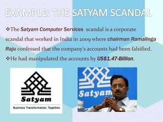 The Satyam Computer Services scandal is a corporate
scandal that worked in India in 2009 where chairman Ramalinga
Raju confessed that the company's accounts had been falsified.
He had manipulated the accounts by US$1.47-Billion.
 