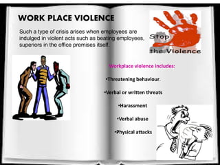 Such a type of crisis arises when employees are
indulged in violent acts such as beating employees,
superiors in the office premises itself.
WORK PLACE VIOLENCE
Workplace violence includes:
•Threatening behaviour.
•Verbal or written threats
•Harassment
•Verbal abuse
•Physical attacks
 