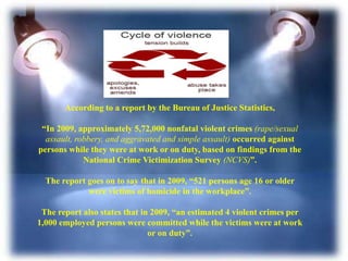 According to a report by the Bureau of Justice Statistics,
“In 2009, approximately 5,72,000 nonfatal violent crimes (rape/sexual
assault, robbery, and aggravated and simple assault) occurred against
persons while they were at work or on duty, based on findings from the
National Crime Victimization Survey (NCVS)”.
The report goes on to say that in 2009, “521 persons age 16 or older
were victims of homicide in the workplace”.
The report also states that in 2009, “an estimated 4 violent crimes per
1,000 employed persons were committed while the victims were at work
or on duty”.
 