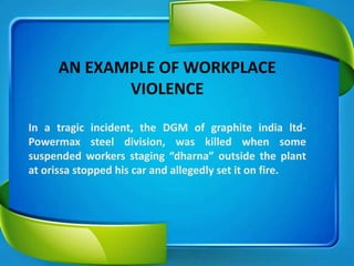 AN EXAMPLE OF WORKPLACE
VIOLENCE
In a tragic incident, the DGM of graphite india ltd-
Powermax steel division, was killed when some
suspended workers staging “dharna” outside the plant
at orissa stopped his car and allegedly set it on fire.
 