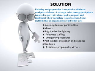  Alarm systems or panic button
Mirrors
Bright, effective lighting
 Adequate staffing
 Emergency procedures
Post incident evaluation and response
procedures
 Assistance programs for victims
SOLUTION
Planning and preparation is required to eliminate
workplace violence. A strategic crisis management plan is
required to prevent violence and to respond and
implement when workplace violence occurs. Some
methods that an organisation could follow are:
 