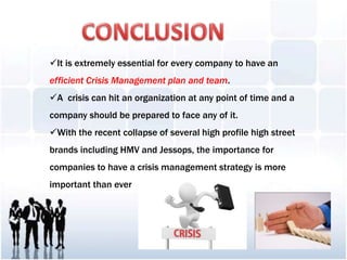 It is extremely essential for every company to have an
efficient Crisis Management plan and team.
A crisis can hit an organization at any point of time and a
company should be prepared to face any of it.
With the recent collapse of several high profile high street
brands including HMV and Jessops, the importance for
companies to have a crisis management strategy is more
important than ever
 