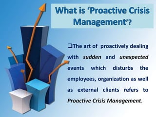 The art of proactively dealing
with sudden and unexpected
events which disturbs the
employees, organization as well
as external clients refers to
Proactive Crisis Management.
 