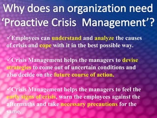 Employees can understand and analyze the causes
of crisis and cope with it in the best possible way.
Crisis Management helps the managers to devise
strategies to come out of uncertain conditions and
also decide on the future course of action.
Crisis Management helps the managers to feel the
early signs of crisis, warn the employees against the
aftermaths and take necessary precautions for the
same.
 