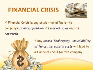  Financial Crisis is any crisis that affects the
companys financial position, its market value and its
networth.
Any losses ,bankruptcy ,unavailability
of funds, increase in costs will lead to
a financial crisis for the company.
 