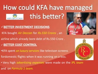 BETTER INVESTMENT DECISIONS
KFA bought Air Deccan for Rs.550 Crores , an an
airline which already bore debt of Rs.550 Crore .
 BETTER COST CONTROL
•KFA spent on luxury services like televison screens
fordomestic flights when it was running on a loss.
• Very high advertising expenses were made on the IPL team
and on Formula 1 team.
 