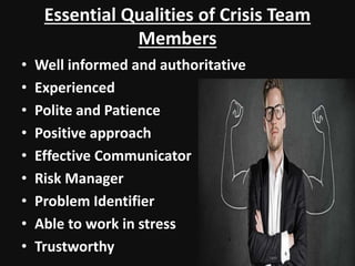 Essential Qualities of Crisis Team
Members
• Well informed and authoritative
• Experienced
• Polite and Patience
• Positive approach
• Effective Communicator
• Risk Manager
• Problem Identifier
• Able to work in stress
• Trustworthy
 