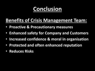 Conclusion
Benefits of Crisis Management Team:
• Proactive & Precautionary measures
• Enhanced safety for Company and Customers
• Increased confidence & moral in organisation
• Protected and often enhanced reputation
• Reduces Risks
 