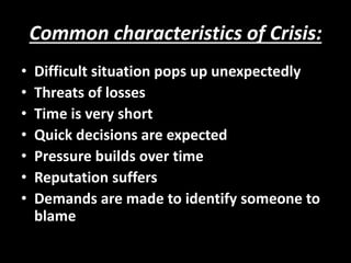 Common characteristics of Crisis:
• Difficult situation pops up unexpectedly
• Threats of losses
• Time is very short
• Quick decisions are expected
• Pressure builds over time
• Reputation suffers
• Demands are made to identify someone to
blame
 