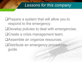 Lessons for this company
Prepare a system that will allow you to
respond to the emergency.
Develop policies to deal with emergencies.
Create a crisis management team.
Assemble an organize resources.
Distribute an emergency procedures
guide.
 
