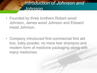 Introduction of Johnson and
Johnson
• Founded by three brothers Robert wood
Johnson, James wood Johnson and Edward
mead Johnson.
• Company introduced first commercial first aid
box, baby powder, no more tear shampoo and
modern form of medicine packaging along with
many medicines.
 