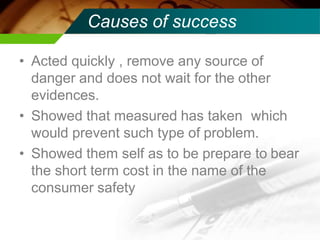 Causes of success
• Acted quickly , remove any source of
danger and does not wait for the other
evidences.
• Showed that measured has taken which
would prevent such type of problem.
• Showed them self as to be prepare to bear
the short term cost in the name of the
consumer safety
 